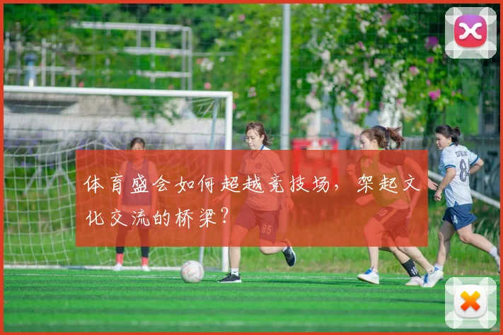 体育盛会如何超越竞技场,架起文化交流的桥梁?
