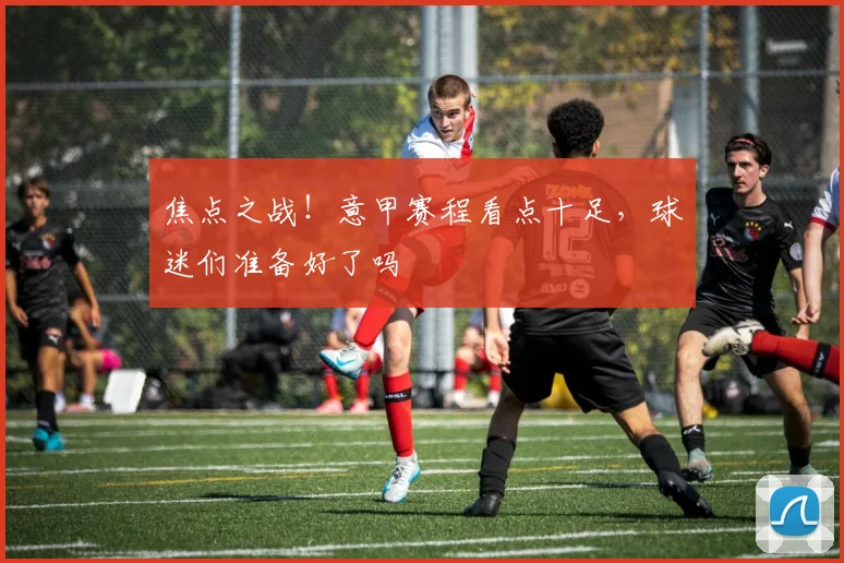 焦点之战！意甲赛程看点十足，球迷们准备好了吗